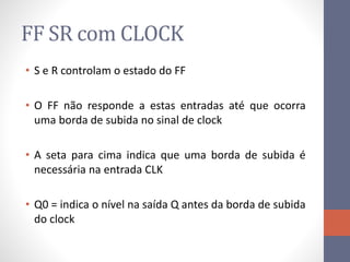 FF SR com CLOCK
• S e R controlam o estado do FF
• O FF não responde a estas entradas até que ocorra
uma borda de subida no sinal de clock
• A seta para cima indica que uma borda de subida é
necessária na entrada CLK
• Q0 = indica o nível na saída Q antes da borda de subida
do clock
 