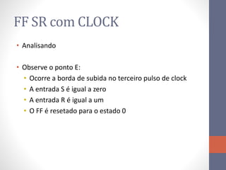 FF SR com CLOCK
• Analisando
• Observe o ponto E:
• Ocorre a borda de subida no terceiro pulso de clock
• A entrada S é igual a zero
• A entrada R é igual a um
• O FF é resetado para o estado 0
 
