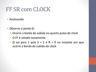 FF SR com CLOCK
• Analisando
• Observe o ponto G:
• Ocorre a borda de subida no quarto pulso de clock
• O FF é setado novamente
• Q vai para 1 pois S = 1 e R = 0 no instante em que
ocorre a borda de subida do clock
 