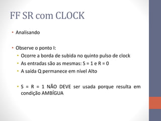 FF SR com CLOCK
• Analisando
• Observe o ponto I:
• Ocorre a borda de subida no quinto pulso de clock
• As entradas são as mesmas: S = 1 e R = 0
• A saída Q permanece em nível Alto
• S = R = 1 NÃO DEVE ser usada porque resulta em
condição AMBÍGUA
 