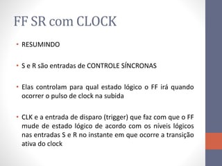 FF SR com CLOCK
• RESUMINDO
• S e R são entradas de CONTROLE SÍNCRONAS
• Elas controlam para qual estado lógico o FF irá quando
ocorrer o pulso de clock na subida
• CLK e a entrada de disparo (trigger) que faz com que o FF
mude de estado lógico de acordo com os níveis lógicos
nas entradas S e R no instante em que ocorre a transição
ativa do clock
 