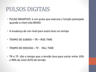 PULSOS DIGITAIS
• PULSO NEGATIVO: é um pulso que executa a função planejada
quando o nível está BAIXO.
• A mudança de um nível para outro leva um tempo
• TEMPO DE SUBIDA – TR – RISE TIME
• TEMPO DE DESCIDA – TF - FALL TIME
• TR e TF: são o tempo que a tensão leva para variar entre 10%
e 90% do nível ALTO de tensão
 