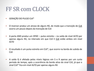FF SR com CLOCK
• GERAÇÃO DO PULSO CLK*
• O inversor produz um atraso de alguns NS, de modo que a transição de CLK
ocorra um pouco depois da transição de CLK
• A porta AND produz um SPIKE – pulso estreito – na saída de nível ALTO por
apenas alguns NS, no intervalo em que CLK E CLK estão ambos em nível
ALTO
• O resultado é um pulso estreito em CLK*, que ocorre na borda de subida de
CLK
• A saída Q é afetada pelos níveis lógicos em S e R apenas por um curto
período de tempo, após a ocorrência da borda ativa do sinal CLK, já que o
sinal CLK* fica em nível ALTO por apenas alguns NS
 