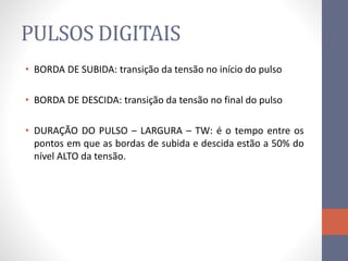 PULSOS DIGITAIS
• BORDA DE SUBIDA: transição da tensão no início do pulso
• BORDA DE DESCIDA: transição da tensão no final do pulso
• DURAÇÃO DO PULSO – LARGURA – TW: é o tempo entre os
pontos em que as bordas de subida e descida estão a 50% do
nível ALTO da tensão.
 