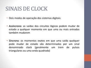 SINAIS DE CLOCK
• Dois modos de operação dos sistemas digitais:
• Assíncrono: as saídas dos circuitos lógicos podem mudar de
estado a qualquer momento em que uma ou mais entradas
também mudarem
• Síncrono: os momentos exatos em que uma saída qualquer
pode mudar de estado são determinados por um sinal
denominado clock (geralmente um trem de pulsos
triangulares ou uma onda quadrada)
 