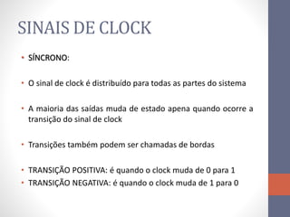 SINAIS DE CLOCK
• SÍNCRONO:
• O sinal de clock é distribuído para todas as partes do sistema
• A maioria das saídas muda de estado apena quando ocorre a
transição do sinal de clock
• Transições também podem ser chamadas de bordas
• TRANSIÇÃO POSITIVA: é quando o clock muda de 0 para 1
• TRANSIÇÃO NEGATIVA: é quando o clock muda de 1 para 0
 