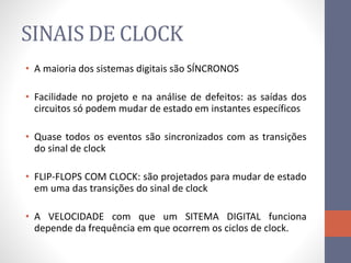 SINAIS DE CLOCK
• A maioria dos sistemas digitais são SÍNCRONOS
• Facilidade no projeto e na análise de defeitos: as saídas dos
circuitos só podem mudar de estado em instantes específicos
• Quase todos os eventos são sincronizados com as transições
do sinal de clock
• FLIP-FLOPS COM CLOCK: são projetados para mudar de estado
em uma das transições do sinal de clock
• A VELOCIDADE com que um SITEMA DIGITAL funciona
depende da frequência em que ocorrem os ciclos de clock.
 