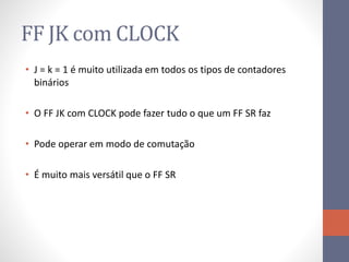 FF JK com CLOCK
• J = k = 1 é muito utilizada em todos os tipos de contadores
binários
• O FF JK com CLOCK pode fazer tudo o que um FF SR faz
• Pode operar em modo de comutação
• É muito mais versátil que o FF SR
 