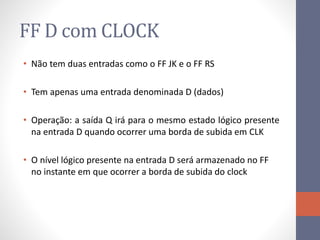 FF D com CLOCK
• Não tem duas entradas como o FF JK e o FF RS
• Tem apenas uma entrada denominada D (dados)
• Operação: a saída Q irá para o mesmo estado lógico presente
na entrada D quando ocorrer uma borda de subida em CLK
• O nível lógico presente na entrada D será armazenado no FF
no instante em que ocorrer a borda de subida do clock
 