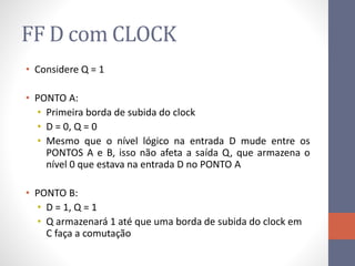 FF D com CLOCK
• Considere Q = 1
• PONTO A:
• Primeira borda de subida do clock
• D = 0, Q = 0
• Mesmo que o nível lógico na entrada D mude entre os
PONTOS A e B, isso não afeta a saída Q, que armazena o
nível 0 que estava na entrada D no PONTO A
• PONTO B:
• D = 1, Q = 1
• Q armazenará 1 até que uma borda de subida do clock em
C faça a comutação
 