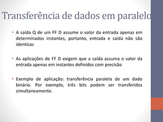 Transferência de dados em paralelo
• A saída Q de um FF D assume o valor da entrada apenas em
determinados instantes, portanto, entrada e saída não são
identicas
• As aplicações de FF D exigem que a saída assuma o valor da
entrada apenas em instantes definidos com precisão
• Exemplo de aplicação: transferência paralela de um dado
binário. Por exemplo, três bits podem ser transferidos
simultaneamente.
 