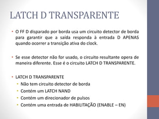 LATCH D TRANSPARENTE
• O FF D disparado por borda usa um circuito detector de borda
para garantir que a saída responda à entrada D APENAS
quando ocorrer a transição ativa do clock.
• Se esse detector não for usado, o circuito resultante opera de
maneira diferente. Esse é o circuito LATCH D TRANSPARENTE.
• LATCH D TRANSPARENTE
• Não tem circuito detector de borda
• Contém um LATCH NAND
• Contém um direcionador de pulsos
• Contém uma entrada de HABILITAÇÃO (ENABLE – EN)
 