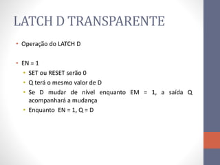 LATCH D TRANSPARENTE
• Operação do LATCH D
• EN = 1
• SET ou RESET serão 0
• Q terá o mesmo valor de D
• Se D mudar de nível enquanto EM = 1, a saída Q
acompanhará a mudança
• Enquanto EN = 1, Q = D
 