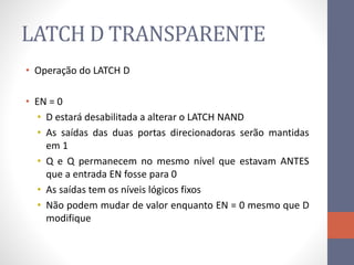 LATCH D TRANSPARENTE
• Operação do LATCH D
• EN = 0
• D estará desabilitada a alterar o LATCH NAND
• As saídas das duas portas direcionadoras serão mantidas
em 1
• Q e Q permanecem no mesmo nível que estavam ANTES
que a entrada EN fosse para 0
• As saídas tem os níveis lógicos fixos
• Não podem mudar de valor enquanto EN = 0 mesmo que D
modifique
 
