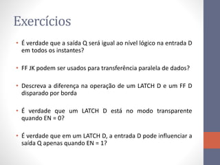 Exercícios
• É verdade que a saída Q será igual ao nível lógico na entrada D
em todos os instantes?
• FF JK podem ser usados para transferência paralela de dados?
• Descreva a diferença na operação de um LATCH D e um FF D
disparado por borda
• É verdade que um LATCH D está no modo transparente
quando EN = 0?
• É verdade que em um LATCH D, a entrada D pode influenciar a
saída Q apenas quando EN = 1?
 