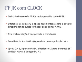 FF JK com CLOCK
• O circuito interno do FF JK é muito parecido como FF SR
• Diferença: as saídas Q e Q são realimentadas para o circuito
direcionador de pulsos formados pelas portas NAND
• Essa realimentação é que permite a comutação
• Considere J = K = 1 e Q = 0 quando ocorrer o pulso de clock
• Q = 0, Q = 1, a porta NAND 1 direciona CLK para a entrada SET
do latch NAND, o que gera Q = 1
 
