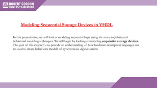 In this presentation, we will look at modeling sequential logic using the more sophisticated
behavioral modeling techniques. We will begin by looking at modeling sequential storage devices.
The goal of this chapter is to provide an understanding of how hardware description languages can
be used to create behavioral models of synchronous digital systems
Modeling Sequential Storage Devices in VHDL
 
