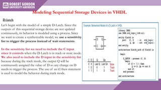 Modeling Sequential Storage Devices in VHDL
D-latch
Let’s begin with the model of a simple D-Latch. Since the
outputs of this sequential storage device are not updated
continuously, its behavior is modeled using a process. Since
we want to create a synthesizable model, we use a sensitivity
list to trigger the process instead of wait statements.
In the sensitivity list we need to include the C input
since it controls when the D-Latch is in track or store mode.
We also need to include the D input in the sensitivity list
because during the track mode, the output Q will be
continuously assigned the value of D so any change on D
needs to trigger the process. The use of an if/then statement
is used to model the behavior during track mode.
 