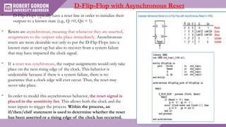 D-Flip-Flop with Asynchronous Reset
- D-Flip-Flops typically have a reset line in order to initialize their
outputs to a known state (e.g., Q =0, Qn = 1).
- Resets are asynchronous, meaning that whenever they are asserted,
assignments to the outputs take place immediately. Asynchronous
resets are more desirable not only to put the D-Flip-Flops into a
known state at start-up but also to recover from a system failure
that may have impacted the clock signal.
- If a reset was synchronous, the output assignments would only take
place on the next rising edge of the clock. This behavior is
undesirable because if there is a system failure, there is no
guarantee that a clock edge will ever occur. Thus, the reset may
never take place.
- In order to model this asynchronous behavior, the reset signal is
placed in the sensitivity list. This allows both the clock and the
reset inputs to trigger the process. Within the process, an
if/then/elsif statement is used to determine whether the reset
has been asserted or a rising edge of the clock has occurred.
 