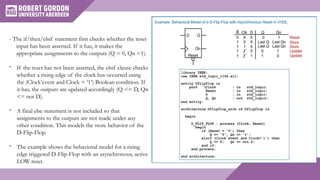 - The if/then/elsif statement first checks whether the reset
input has been asserted. If it has, it makes the
appropriate assignments to the outputs (Q = 0, Qn =1).
- If the reset has not been asserted, the elsif clause checks
whether a rising edge of the clock has occurred using
the (Clock’event and Clock = ‘1’) Boolean condition. If
it has, the outputs are updated accordingly (Q <= D, Qn
<= not D).
- A final else statement is not included so that
assignments to the outputs are not made under any
other condition. This models the store behavior of the
D-Flip-Flop.
- The example shows the behavioral model for a rising
edge triggered D-Flip-Flop with an asynchronous, active
LOW reset.
 