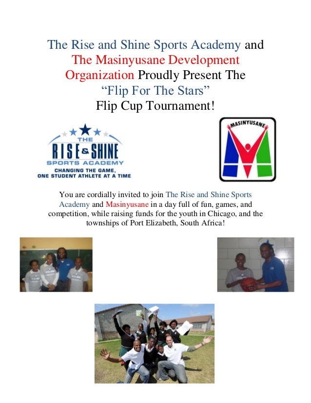 The Rise and Shine Sports Academy and
The Masinyusane Development
Organization Proudly Present The
“Flip For The Stars”
Flip Cup Tournament!
You are cordially invited to join The Rise and Shine Sports
Academy and Masinyusane in a day full of fun, games, and
competition, while raising funds for the youth in Chicago, and the
townships of Port Elizabeth, South Africa!
 