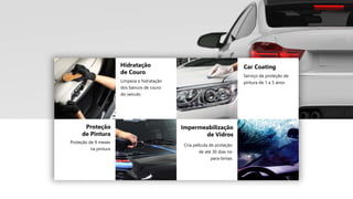 Proteção
de Pintura
Proteção de 9 meses
na pintura
Hidratação
de Couro
Limpeza e hidratação
dos bancos de couro
do veículo
Impermeabilização
de Vidros
Cria película de proteção
de até 30 dias no
para-brisas
Car Coating
Serviço de proteção de
pintura de 1 a 5 anos
 