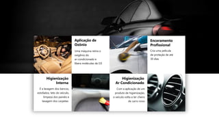 Higienização
Interna
É a lavagem dos bancos,
estofados, teto do veículo,
limpeza dos painéis e
lavagem dos carpetes
Aplicação de
Ozônio
Higienização
Ar Condicionado
Com a aplicação de um
produto de higienização,
o veículo volta a ter cheiro
de carro novo
Enceramento
Profissional
Cria uma película
de proteção de até
30 dias
Uma máquina retira o
oxigênio do
ar-condicionado e
libera moléculas de O3
 