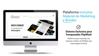 Sistema Exclusivo para
franqueados FlipWash
Plataforma para impressão dos
materiais e folders da FliPWash para
todas regiões do Brasil.
Plataforma exclusiva
Material de Marketing
e Brindes
 