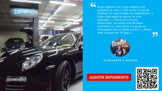 A L E S S A N D R O E V A N E S S A
Nosso objetivo é ter nosso negócio e ter
qualidade de vida. [...] Nós temos 3 Lojas da
FlipWash, foi super simples de implementar [...]
Como todo negócios precisa ter uma
dedicação. [...] Temos um conceito
diferenciado, nós temos uma Boutique
Automotiva. [...] Nós temos um grupo de
franqueados que um ajuda o outro. [...] Nossa
meta é chegar em 10 Lojas [...]
ASSISTIR DEPOIMENTO
 
