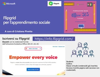 Flipgrid
per l’apprendimento sociale
Iscriversi su Flipgrid
Docenti con le credenziali fornite
dall’Istituzione Scolastica Office 365 A1, A3, A5
Studenti:
Codice;
Classe virtuale (credenziali già inserite);
Accesso tramite pagina web (accesso con
credenziali).
https://info.flipgrid.com/
A cura di Cristiana Pivetta
 