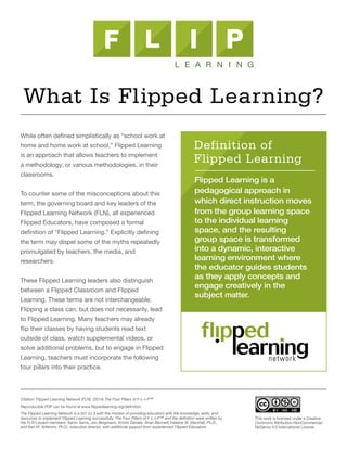 While often defined simplistically as “school work at
home and home work at school,” Flipped Learning
is an approach that allows teachers to implement
a methodology, or various methodologies, in their
classrooms.
To counter some of the misconceptions about this
term, the governing board and key leaders of the
Flipped Learning Network (FLN), all experienced
Flipped Educators, have composed a formal
definition of “Flipped Learning.” Explicitly defining
the term may dispel some of the myths repeatedly
promulgated by teachers, the media, and
researchers.
These Flipped Learning leaders also distinguish
between a Flipped Classroom and Flipped
Learning. These terms are not interchangeable.
Flipping a class can, but does not necessarily, lead
to Flipped Learning. Many teachers may already
flip their classes by having students read text
outside of class, watch supplemental videos, or
solve additional problems, but to engage in Flipped
Learning, teachers must incorporate the following
four pillars into their practice.
Flipped Learning is a
pedagogical approach in
which direct instruction moves
from the group learning space
to the individual learning
space, and the resulting
group space is transformed
into a dynamic, interactive
learning environment where
the educator guides students
as they apply concepts and
engage creatively in the
subject matter.
Definition of
Flipped Learning
What Is Flipped Learning?
Citation: Flipped Learning Network (FLN). (2014) The Four Pillars of F-L-I-P™
Reproducible PDF can be found at www.flippedlearning.org/definition.
The Flipped Learning Network is a 501 (c) 3 with the mission of providing educators with the knowledge, skills, and
resources to implement Flipped Learning successfully. The Four Pillars of F-L-I-P™ and the definition were written by
the FLN’s board members: Aaron Sams, Jon Bergmann, Kristin Daniels, Brian Bennett, Helaine W. Marshall, Ph.D.,
and Kari M. Arfstrom, Ph.D., executive director, with additional support from experienced Flipped Educators.
This work is licensed under a Creative
Commons Attribution-NonCommercial-
NoDerivs 4.0 International License
 
