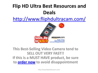 Flip HD Ultra Best Resources and Dealshttp://www.fliphdultracam.com/ This Best-Selling Video Camera tend to SELL OUT VERY FAST!!If this is a MUST HAVE product, be sure to order now to avoid disappointment http://www.fliphdultracam.com/ 