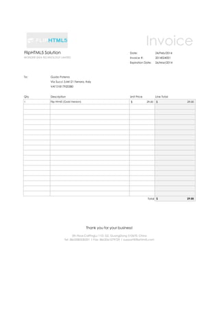 Invoice
FlipHTML5 Solution

Date:

24/Feb/2014

WONDER IDEA TECHNOLOGY LIMITED

Invoice #:

2014024001

Expiration Date:

26/Mar/2014

Unit Price

Line Total

To:

Guido Potena
Via Succi 3,44121 Ferrara, Italy
VAT 01817920380

Qty

Description

1

Flip Html5 (Gold Version)

$

29.00

$

29.00

Total $

29.00

Thank you for your business!
3th Floor,CaiPingLu 11D, GZ, GuangDong 510670, China
Tel: (86)2085530201 | Fax: (86)2061079729 | support@fliphtml5.com

 
