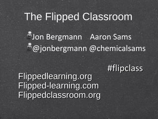 The Flipped Classroom
   Jon Bergmann Aaron Sams
   @jonbergmann @chemicalsams

                       #flipclass
Flippedlearning.org
Flipped-learning.com
Flippedclassroom.org
 