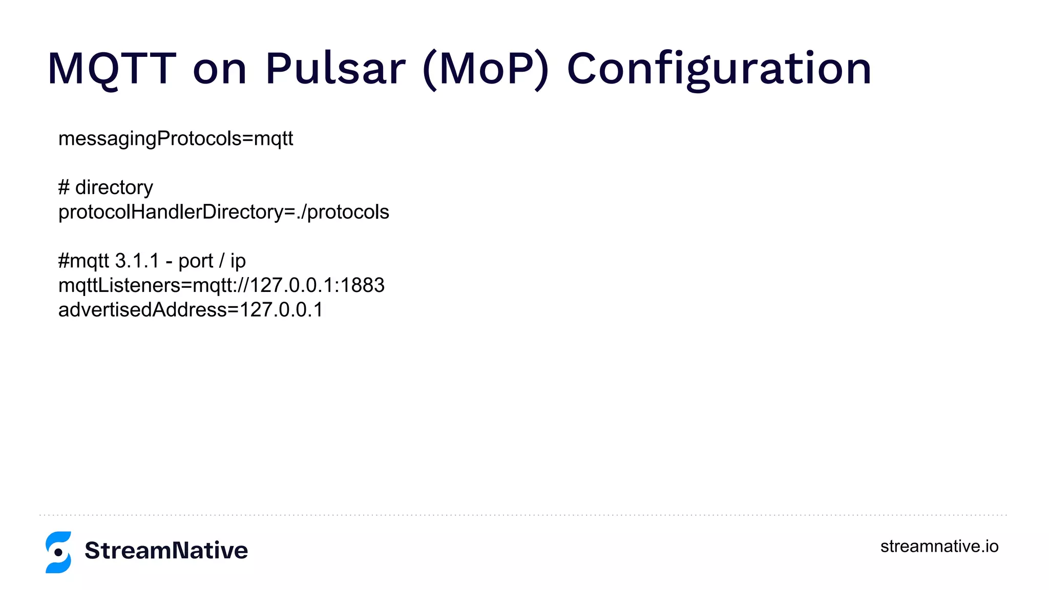 streamnative.io
MQTT on Pulsar (MoP) Conﬁguration
messagingProtocols=mqtt
# directory
protocolHandlerDirectory=./protocols
#mqtt 3.1.1 - port / ip
mqttListeners=mqtt://127.0.0.1:1883
advertisedAddress=127.0.0.1
 