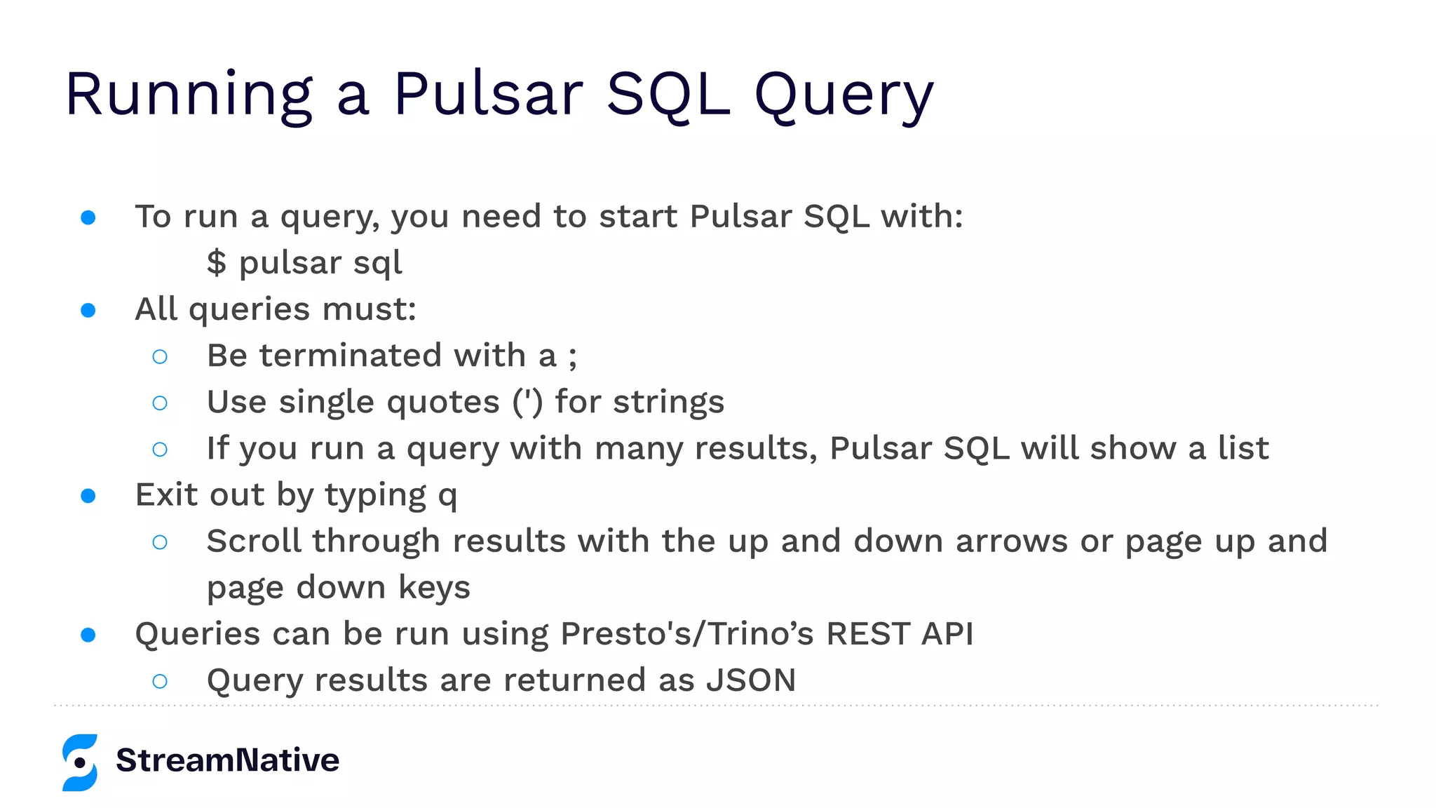 Running a Pulsar SQL Query
● To run a query, you need to start Pulsar SQL with:
$ pulsar sql
● All queries must:
○ Be terminated with a ;
○ Use single quotes (') for strings
○ If you run a query with many results, Pulsar SQL will show a list
● Exit out by typing q
○ Scroll through results with the up and down arrows or page up and
page down keys
● Queries can be run using Presto's/Trino’s REST API
○ Query results are returned as JSON
 