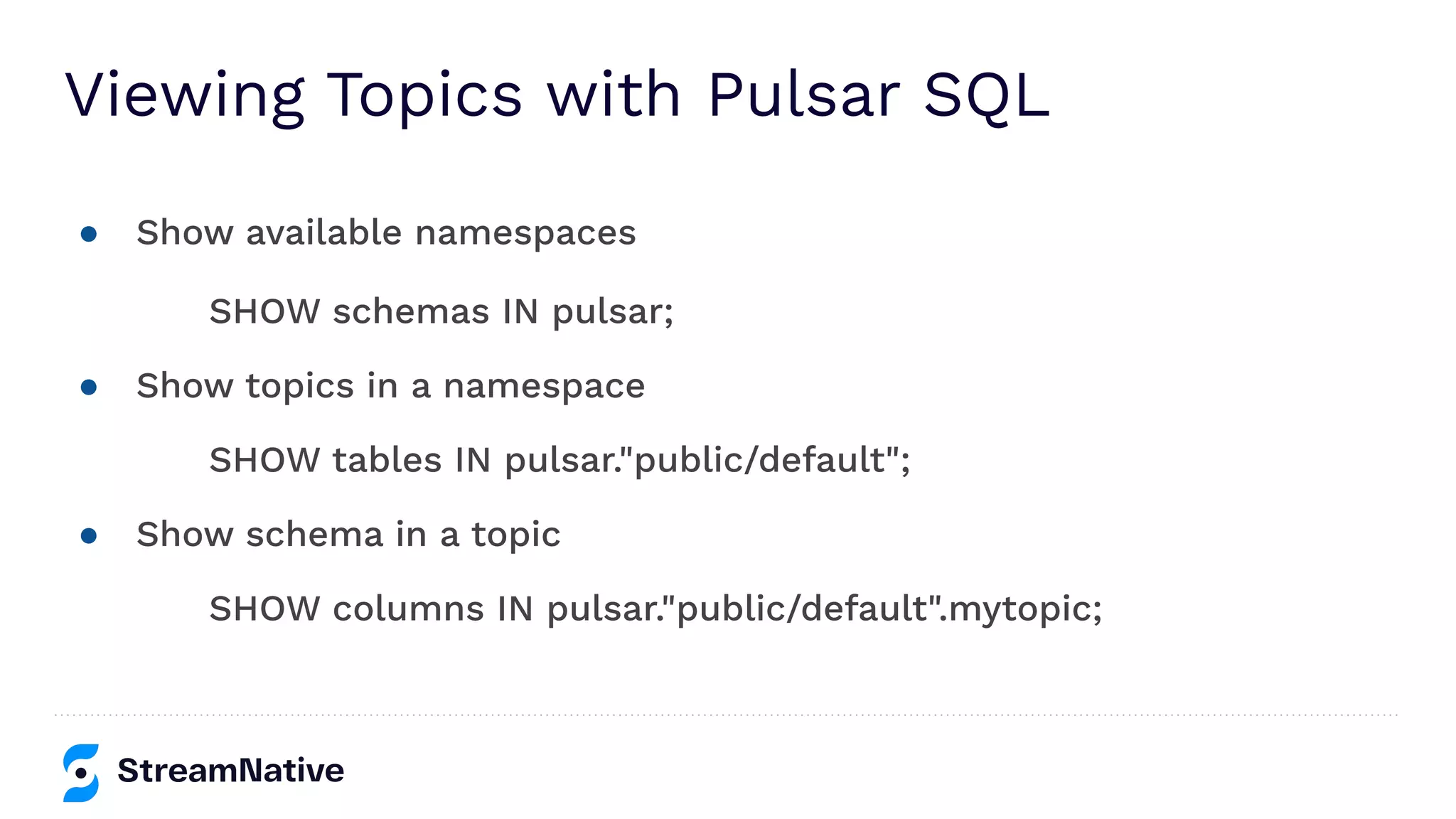Viewing Topics with Pulsar SQL
● Show available namespaces
SHOW schemas IN pulsar;
● Show topics in a namespace
SHOW tables IN pulsar."public/default";
● Show schema in a topic
SHOW columns IN pulsar."public/default".mytopic;
 