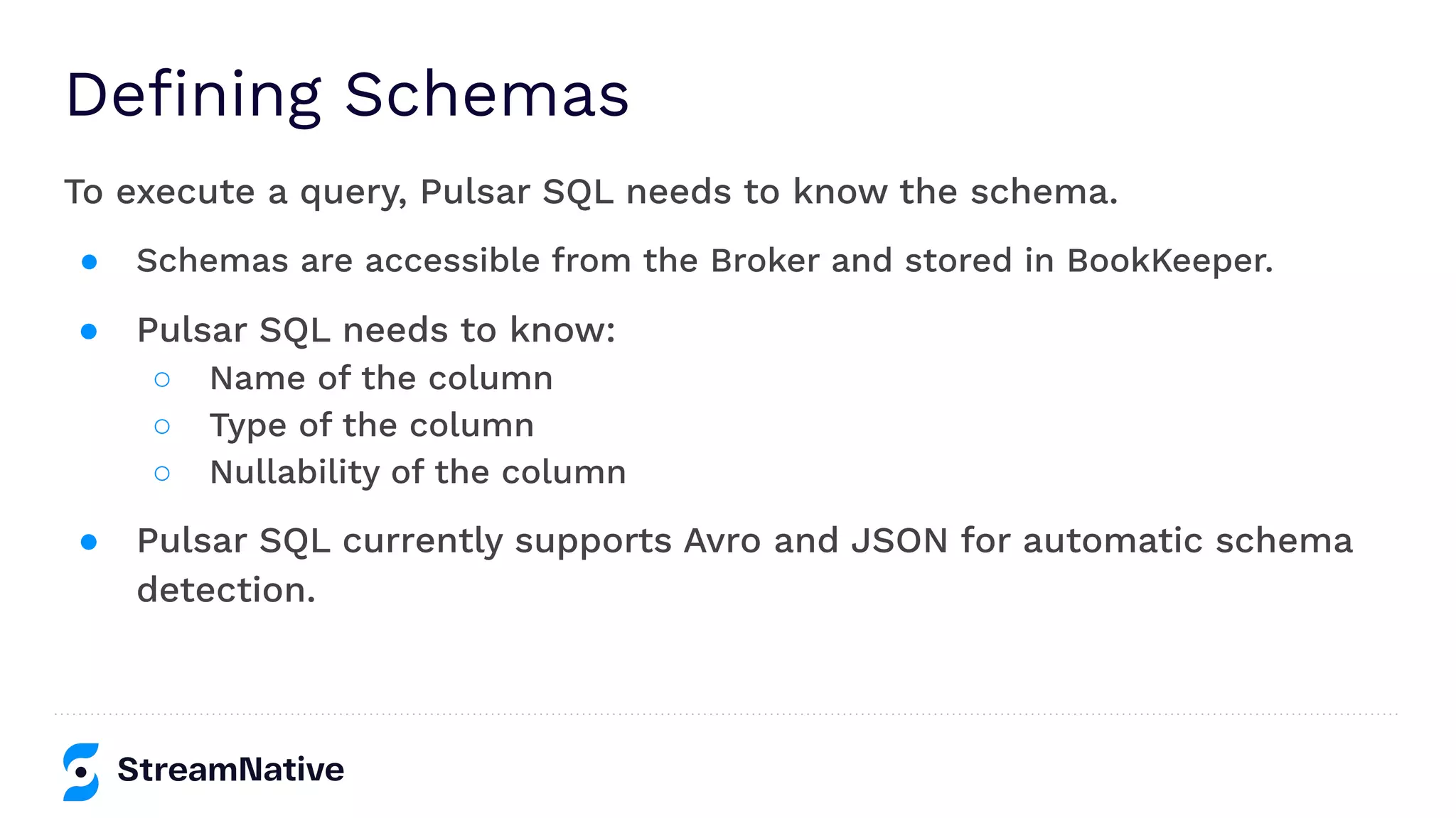 Deﬁning Schemas
To execute a query, Pulsar SQL needs to know the schema.
● Schemas are accessible from the Broker and stored in BookKeeper.
● Pulsar SQL needs to know:
○ Name of the column
○ Type of the column
○ Nullability of the column
● Pulsar SQL currently supports Avro and JSON for automatic schema
detection.
 