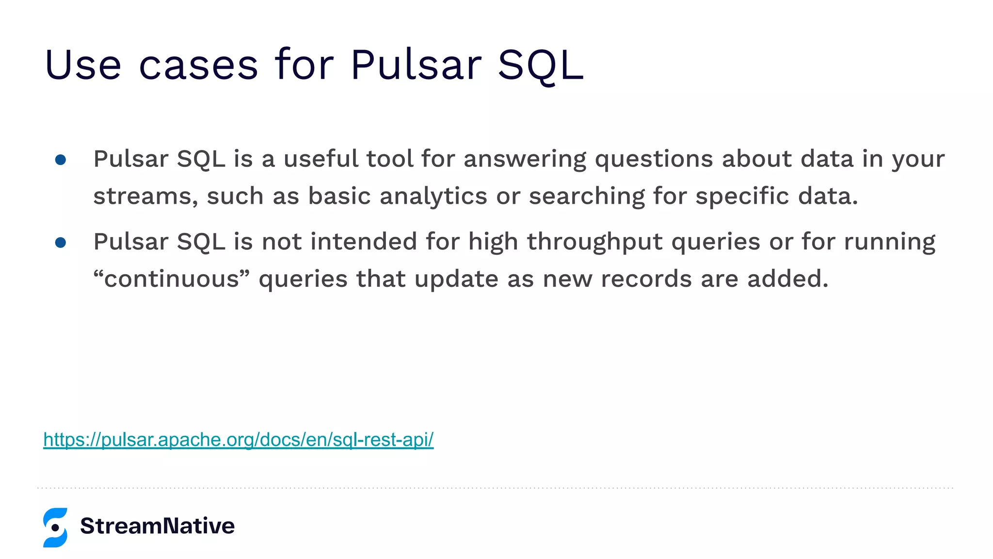 Use cases for Pulsar SQL
● Pulsar SQL is a useful tool for answering questions about data in your
streams, such as basic analytics or searching for speciﬁc data.
● Pulsar SQL is not intended for high throughput queries or for running
“continuous” queries that update as new records are added.
https://pulsar.apache.org/docs/en/sql-rest-api/
 