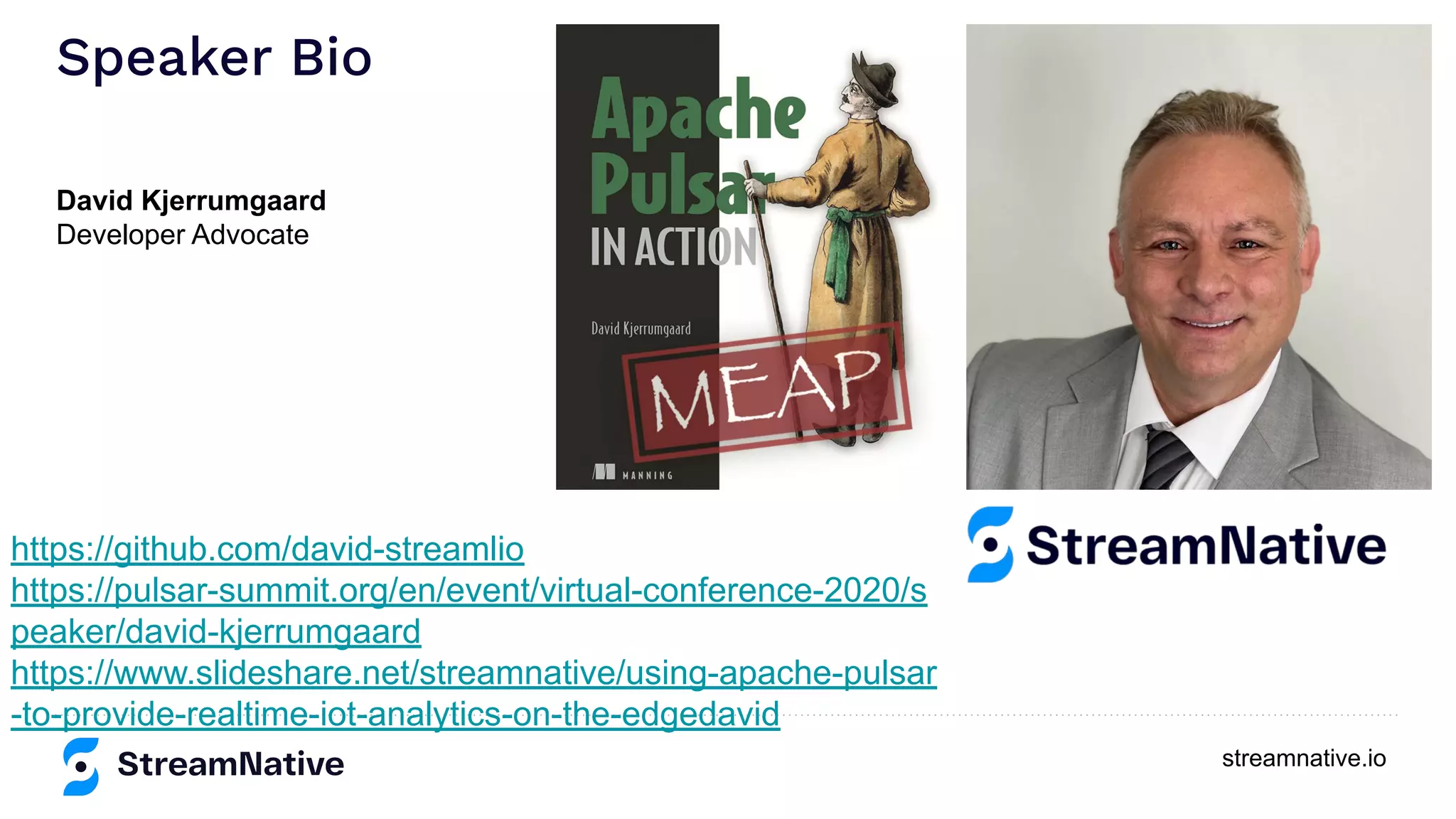 streamnative.io
Speaker Bio
https://github.com/david-streamlio
https://pulsar-summit.org/en/event/virtual-conference-2020/s
peaker/david-kjerrumgaard
https://www.slideshare.net/streamnative/using-apache-pulsar
-to-provide-realtime-iot-analytics-on-the-edgedavid
David Kjerrumgaard
Developer Advocate
 