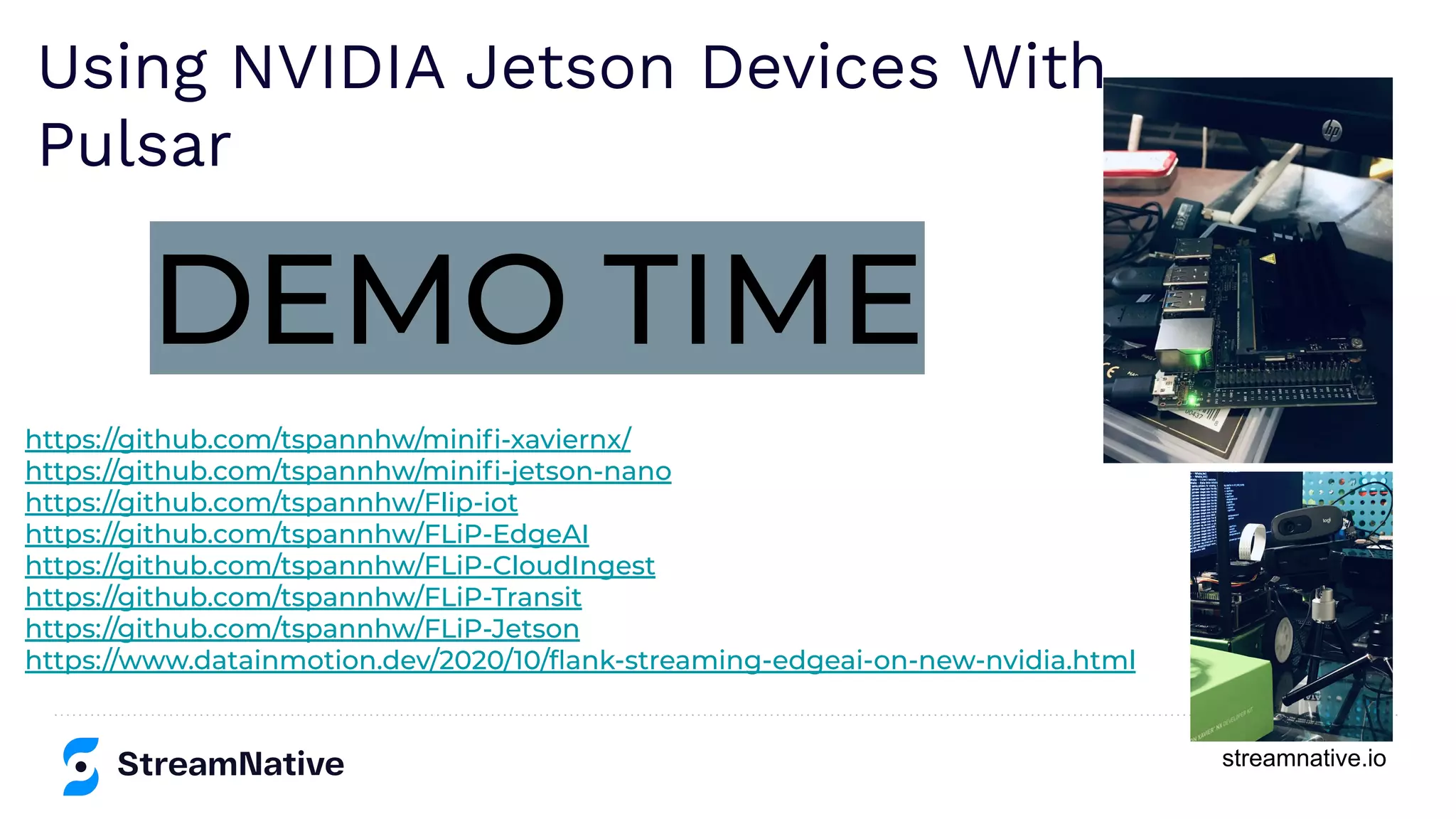 streamnative.io
https://github.com/tspannhw/miniﬁ-xaviernx/
https://github.com/tspannhw/miniﬁ-jetson-nano
https://github.com/tspannhw/Flip-iot
https://github.com/tspannhw/FLiP-EdgeAI
https://github.com/tspannhw/FLiP-CloudIngest
https://github.com/tspannhw/FLiP-Transit
https://github.com/tspannhw/FLiP-Jetson
https://www.datainmotion.dev/2020/10/ﬂank-streaming-edgeai-on-new-nvidia.html
DEMO TIME
Using NVIDIA Jetson Devices With
Pulsar
 