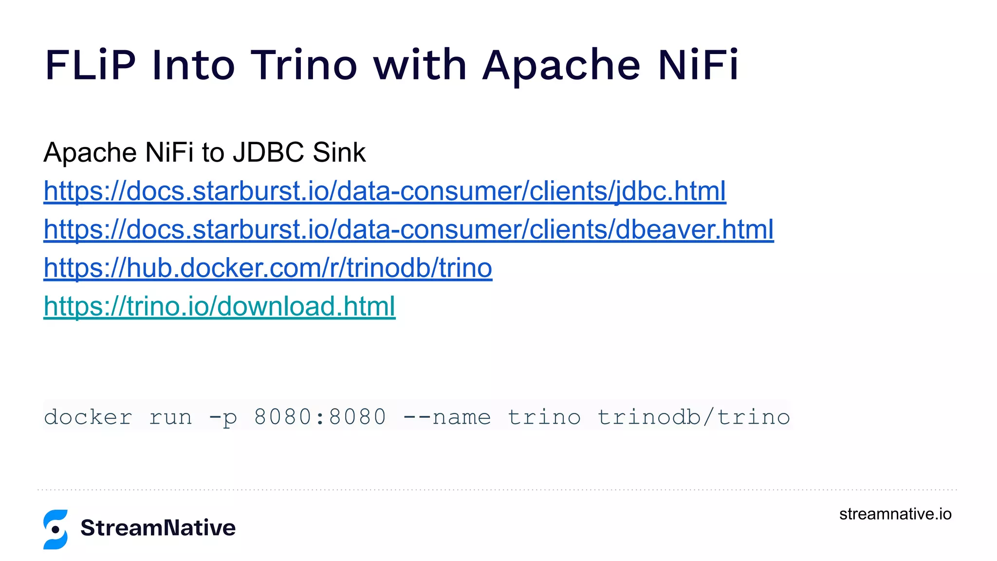 streamnative.io
FLiP Into Trino with Apache NiFi
Apache NiFi to JDBC Sink
https://docs.starburst.io/data-consumer/clients/jdbc.html
https://docs.starburst.io/data-consumer/clients/dbeaver.html
https://hub.docker.com/r/trinodb/trino
https://trino.io/download.html
docker run -p 8080:8080 --name trino trinodb/trino
 