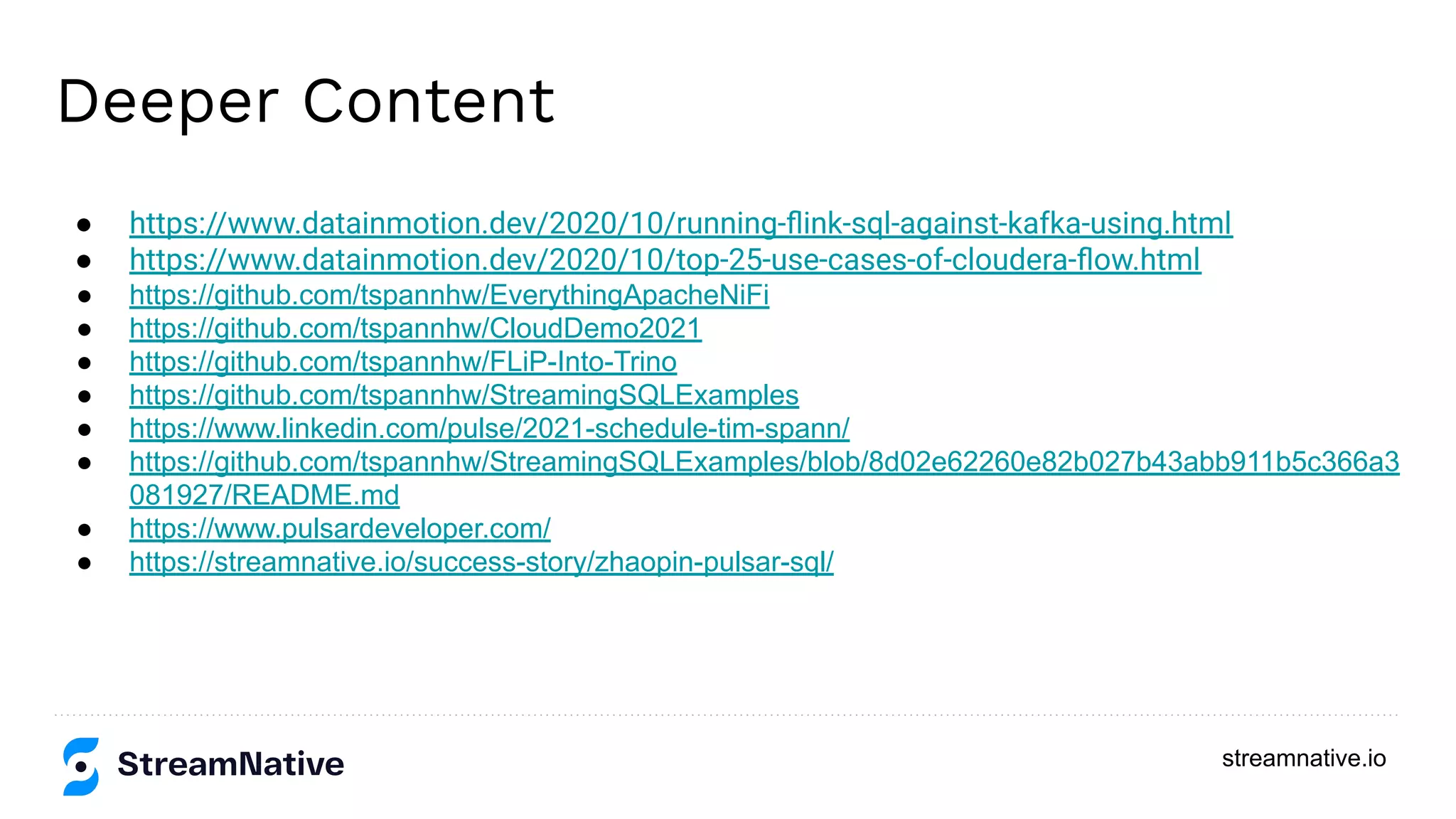 streamnative.io
Deeper Content
● https://www.datainmotion.dev/2020/10/running-ﬂink-sql-against-kafka-using.html
● https://www.datainmotion.dev/2020/10/top-25-use-cases-of-cloudera-ﬂow.html
● https://github.com/tspannhw/EverythingApacheNiFi
● https://github.com/tspannhw/CloudDemo2021
● https://github.com/tspannhw/FLiP-Into-Trino
● https://github.com/tspannhw/StreamingSQLExamples
● https://www.linkedin.com/pulse/2021-schedule-tim-spann/
● https://github.com/tspannhw/StreamingSQLExamples/blob/8d02e62260e82b027b43abb911b5c366a3
081927/README.md
● https://www.pulsardeveloper.com/
● https://streamnative.io/success-story/zhaopin-pulsar-sql/
 