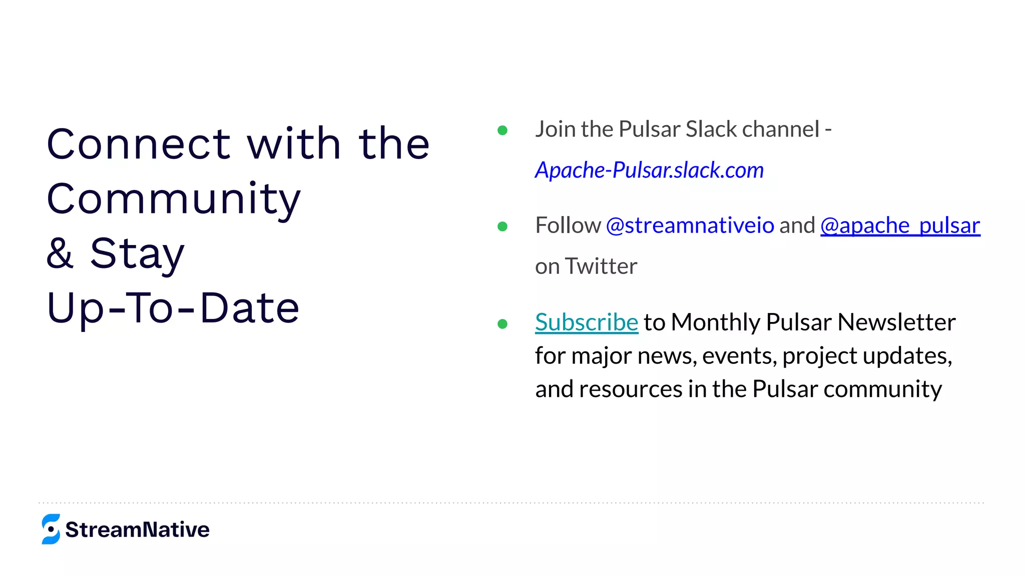Connect with the
Community
& Stay
Up-To-Date
● Join the Pulsar Slack channel -
Apache-Pulsar.slack.com
● Follow @streamnativeio and @apache_pulsar
on Twitter
● Subscribe to Monthly Pulsar Newsletter
for major news, events, project updates,
and resources in the Pulsar community
 