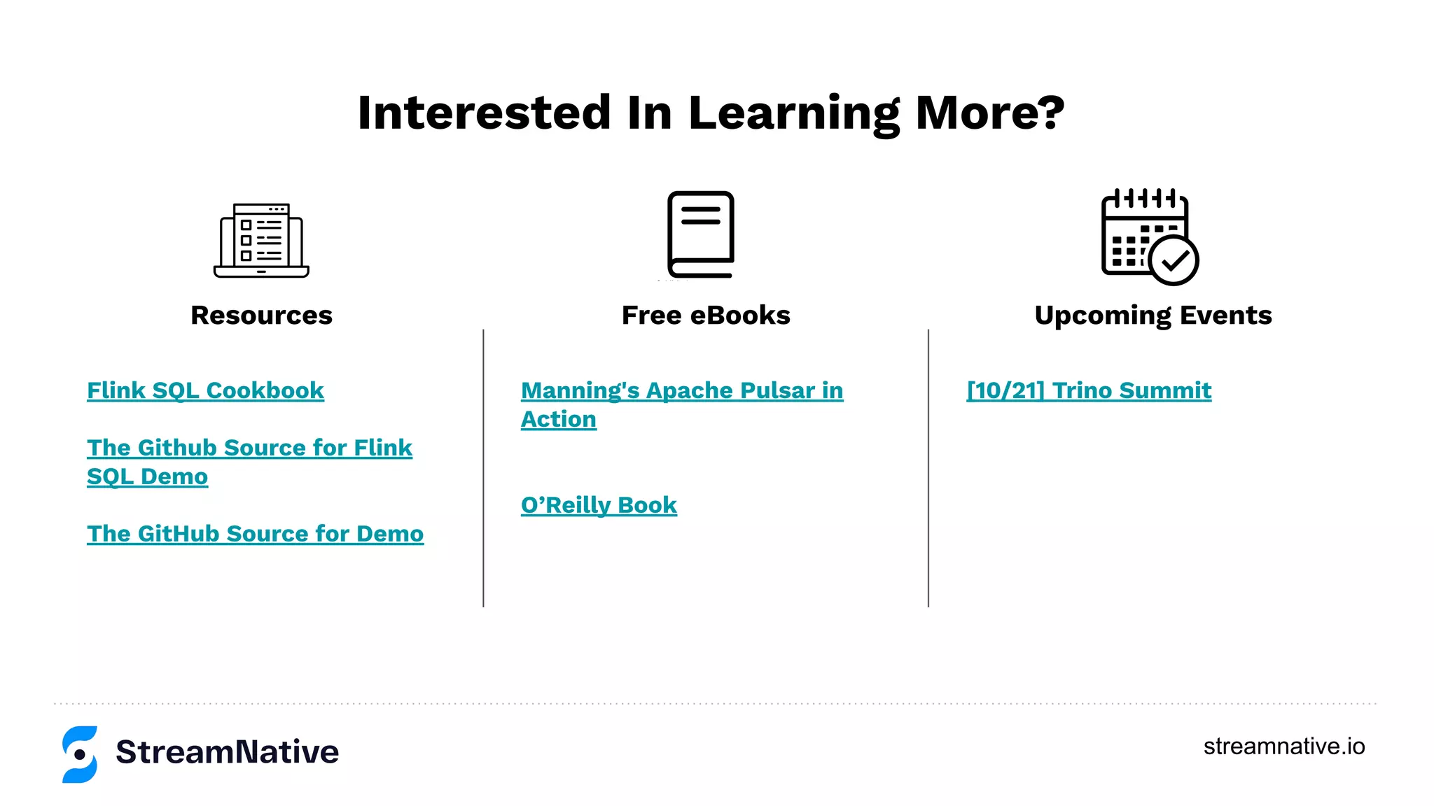 streamnative.io
Interested In Learning More?
Flink SQL Cookbook
The Github Source for Flink
SQL Demo
The GitHub Source for Demo
Manning's Apache Pulsar in
Action
O’Reilly Book
[10/21] Trino Summit
Resources Free eBooks Upcoming Events
 