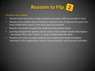 Provides more support
• Teachers have more time to help students and explain difficult concepts in class.
• Teachers have a better idea of individual students levels of achievement given the
more collaborative nature of the classroom environment.
• Teachers are present to guide the students in the practice phase.
• Learning management systems can be used to track student activity and progress
– you know if they “don’t know”, or have not attempted the work.
• Teachers can revisit concepts students don’t understand, based on student
responses to the independent content review-questions and classroom activities.
Reasons to Flip
 