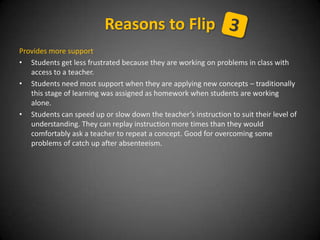 Provides more support
• Students get less frustrated because they are working on problems in class with
access to a teacher.
• Students need most support when they are applying new concepts – traditionally
this stage of learning was assigned as homework when students are working
alone.
• Students can speed up or slow down the teacher’s instruction to suit their level of
understanding. They can replay instruction more times than they would
comfortably ask a teacher to repeat a concept. Good for overcoming some
problems of catch up after absenteeism.
Reasons to Flip
 
