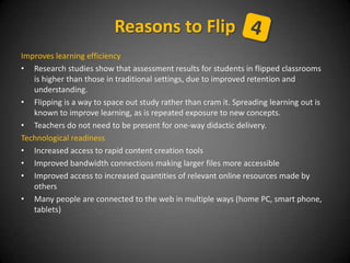 Improves learning efficiency
• Research studies show that assessment results for students in flipped classrooms
is higher than those in traditional settings, due to improved retention and
understanding.
• Flipping is a way to space out study rather than cram it. Spreading learning out is
known to improve learning, as is repeated exposure to new concepts.
• Teachers do not need to be present for one-way didactic delivery.
Technological readiness
• Increased access to rapid content creation tools
• Improved bandwidth connections making larger files more accessible
• Improved access to increased quantities of relevant online resources made by
others
• Many people are connected to the web in multiple ways (home PC, smart phone,
tablets)
Reasons to Flip
 