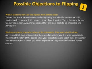 What if students don’t do the flipped work before class?
You set this as the expectation from the beginning. It’s a bit like homework tasks,
students will cooperate if it’s the only mode of participation. This is the same for any
teacher instruction. Also, if it’s engaging they are more likely to be interested and
participate.
We have students now who refuse to do homework. They wont do this either.
Agree, and that student is deciding their own fate either way. It is wise to explain to
students at the start of the course what your expectations are about their involvement
and behaviour; this is when you would explain how they will work with the flipped
content.
Possible Objections to Flipping
 