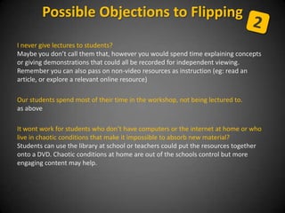 I never give lectures to students?
Maybe you don’t call them that, however you would spend time explaining concepts
or giving demonstrations that could all be recorded for independent viewing.
Remember you can also pass on non-video resources as instruction (eg: read an
article, or explore a relevant online resource)
Our students spend most of their time in the workshop, not being lectured to.
as above
It wont work for students who don’t have computers or the internet at home or who
live in chaotic conditions that make it impossible to absorb new material?
Students can use the library at school or teachers could put the resources together
onto a DVD. Chaotic conditions at home are out of the schools control but more
engaging content may help.
Possible Objections to Flipping
 